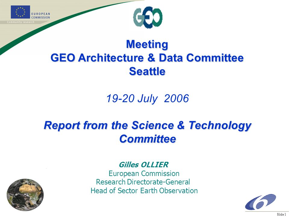 Slide 1 Meeting GEO Architecture & Data Committee Seattle July 2006 Report from the Science & Technology Committee Gilles OLLIER European Commission Research Directorate-General Head of Sector Earth Observation