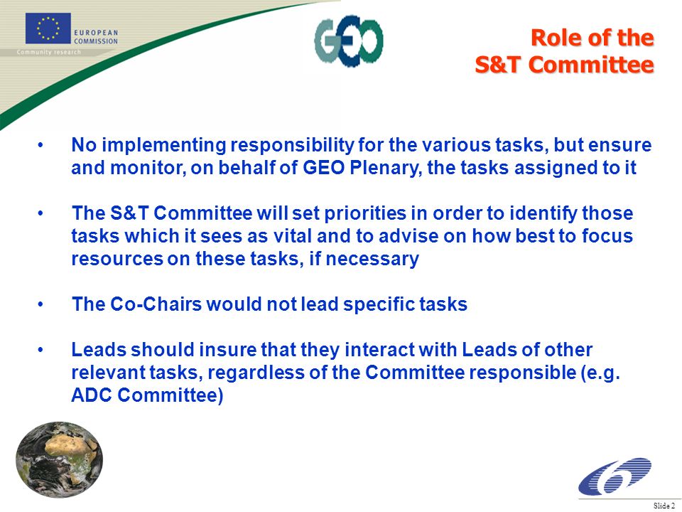 Slide 2 No implementing responsibility for the various tasks, but ensure and monitor, on behalf of GEO Plenary, the tasks assigned to it The S&T Committee will set priorities in order to identify those tasks which it sees as vital and to advise on how best to focus resources on these tasks, if necessary The Co-Chairs would not lead specific tasks Leads should insure that they interact with Leads of other relevant tasks, regardless of the Committee responsible (e.g.