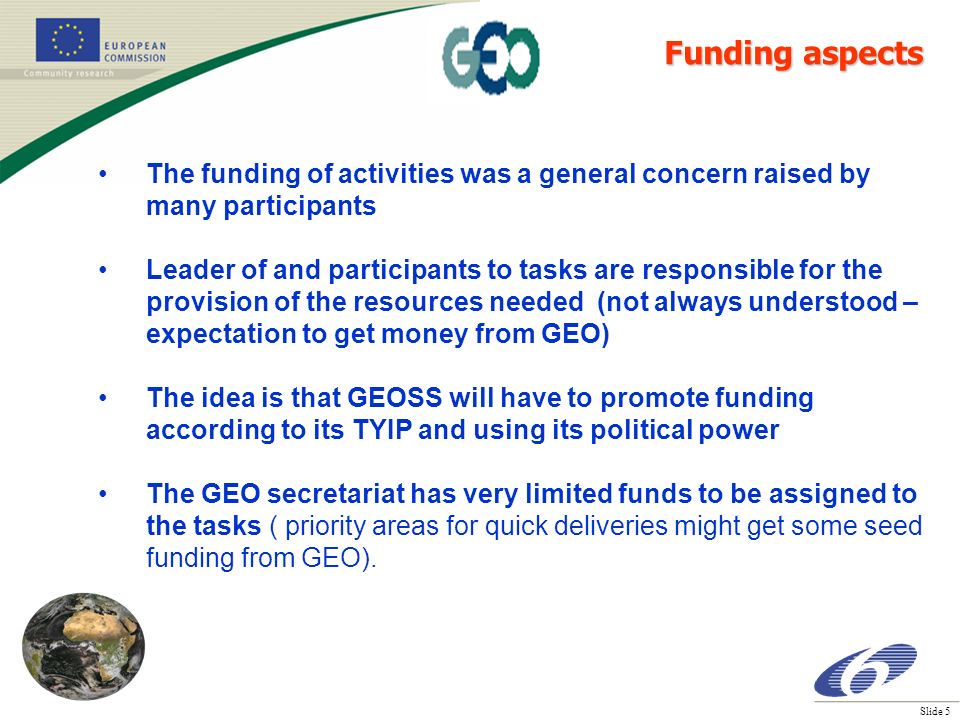 Slide 5 The funding of activities was a general concern raised by many participants Leader of and participants to tasks are responsible for the provision of the resources needed (not always understood – expectation to get money from GEO) The idea is that GEOSS will have to promote funding according to its TYIP and using its political power The GEO secretariat has very limited funds to be assigned to the tasks ( priority areas for quick deliveries might get some seed funding from GEO).