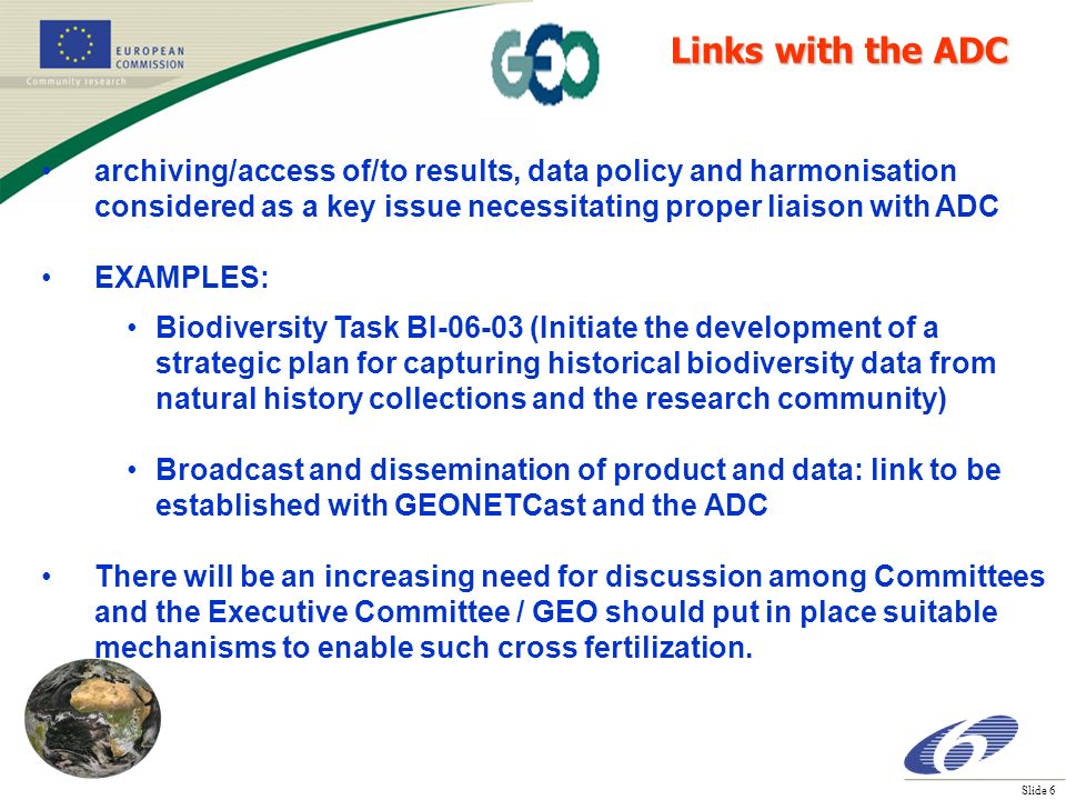 Slide 6 archiving/access of/to results, data policy and harmonisation considered as a key issue necessitating proper liaison with ADC EXAMPLES: Biodiversity Task BI (Initiate the development of a strategic plan for capturing historical biodiversity data from natural history collections and the research community) Broadcast and dissemination of product and data: link to be established with GEONETCast and the ADC There will be an increasing need for discussion among Committees and the Executive Committee / GEO should put in place suitable mechanisms to enable such cross fertilization.
