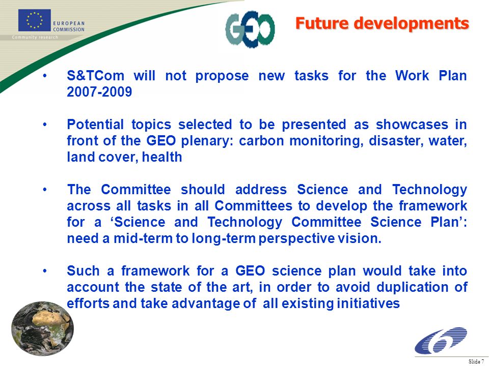 Slide 7 S&TCom will not propose new tasks for the Work Plan Potential topics selected to be presented as showcases in front of the GEO plenary: carbon monitoring, disaster, water, land cover, health The Committee should address Science and Technology across all tasks in all Committees to develop the framework for a Science and Technology Committee Science Plan: need a mid-term to long-term perspective vision.