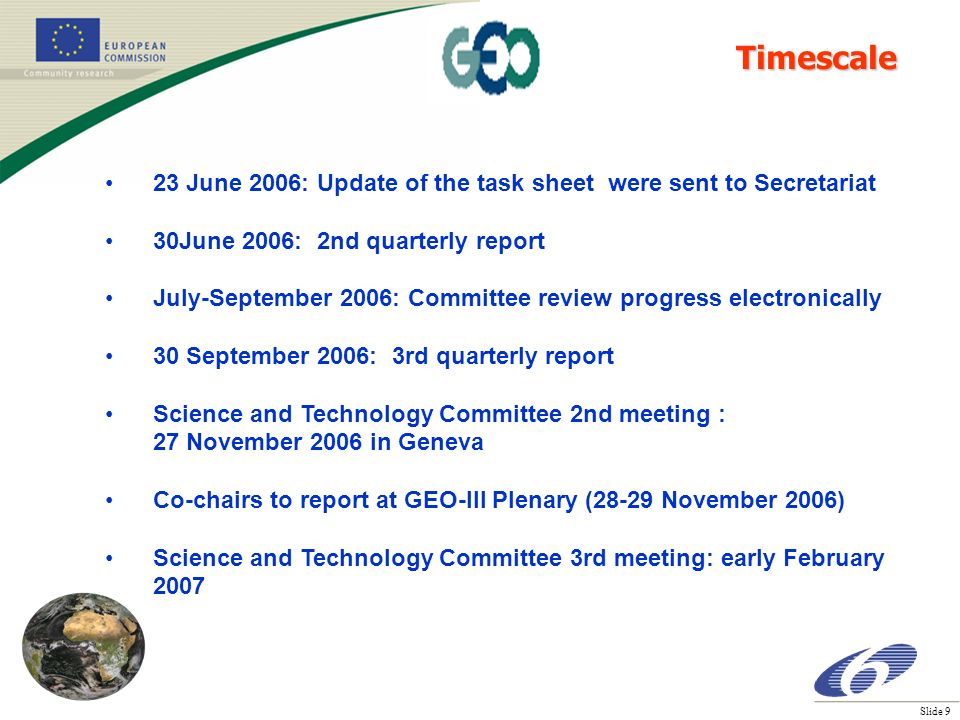 Slide 9 23 June 2006: Update of the task sheet were sent to Secretariat 30June 2006: 2nd quarterly report July-September 2006: Committee review progress electronically 30 September 2006: 3rd quarterly report Science and Technology Committee 2nd meeting : 27 November 2006 in Geneva Co-chairs to report at GEO-III Plenary (28-29 November 2006) Science and Technology Committee 3rd meeting: early February 2007 Timescale