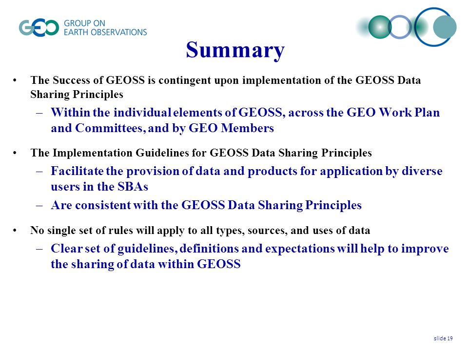 Summary The Success of GEOSS is contingent upon implementation of the GEOSS Data Sharing Principles –Within the individual elements of GEOSS, across the GEO Work Plan and Committees, and by GEO Members The Implementation Guidelines for GEOSS Data Sharing Principles –Facilitate the provision of data and products for application by diverse users in the SBAs –Are consistent with the GEOSS Data Sharing Principles No single set of rules will apply to all types, sources, and uses of data –Clear set of guidelines, definitions and expectations will help to improve the sharing of data within GEOSS slide 19