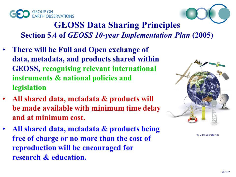 © GEO Secretariat There will be Full and Open exchange of data, metadata, and products shared within GEOSS, recognising relevant international instruments & national policies and legislation All shared data, metadata & products will be made available with minimum time delay and at minimum cost.