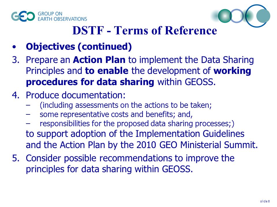 DSTF - Terms of Reference Objectives (continued) 3.Prepare an Action Plan to implement the Data Sharing Principles and to enable the development of working procedures for data sharing within GEOSS.