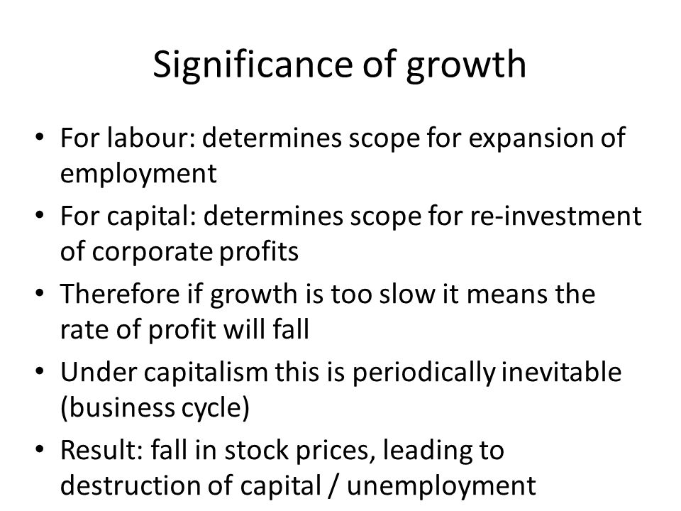 Significance of growth For labour: determines scope for expansion of employment For capital: determines scope for re-investment of corporate profits Therefore if growth is too slow it means the rate of profit will fall Under capitalism this is periodically inevitable (business cycle) Result: fall in stock prices, leading to destruction of capital / unemployment