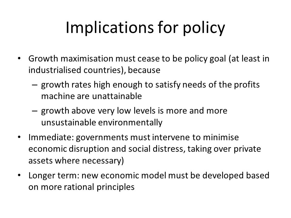 Implications for policy Growth maximisation must cease to be policy goal (at least in industrialised countries), because – growth rates high enough to satisfy needs of the profits machine are unattainable – growth above very low levels is more and more unsustainable environmentally Immediate: governments must intervene to minimise economic disruption and social distress, taking over private assets where necessary) Longer term: new economic model must be developed based on more rational principles
