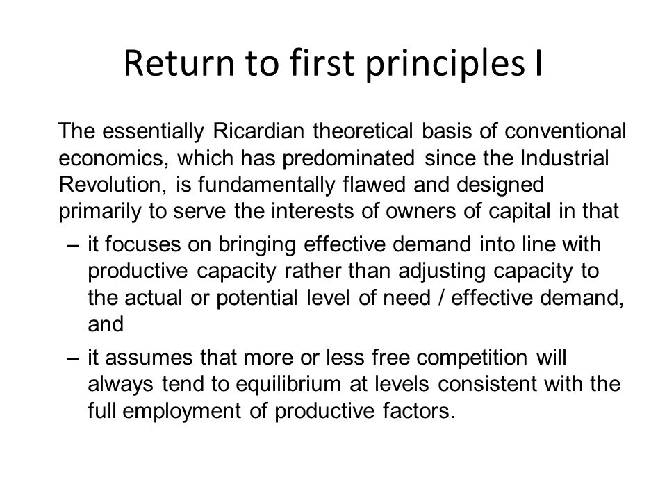 Return to first principles I The essentially Ricardian theoretical basis of conventional economics, which has predominated since the Industrial Revolution, is fundamentally flawed and designed primarily to serve the interests of owners of capital in that –it focuses on bringing effective demand into line with productive capacity rather than adjusting capacity to the actual or potential level of need / effective demand, and –it assumes that more or less free competition will always tend to equilibrium at levels consistent with the full employment of productive factors.