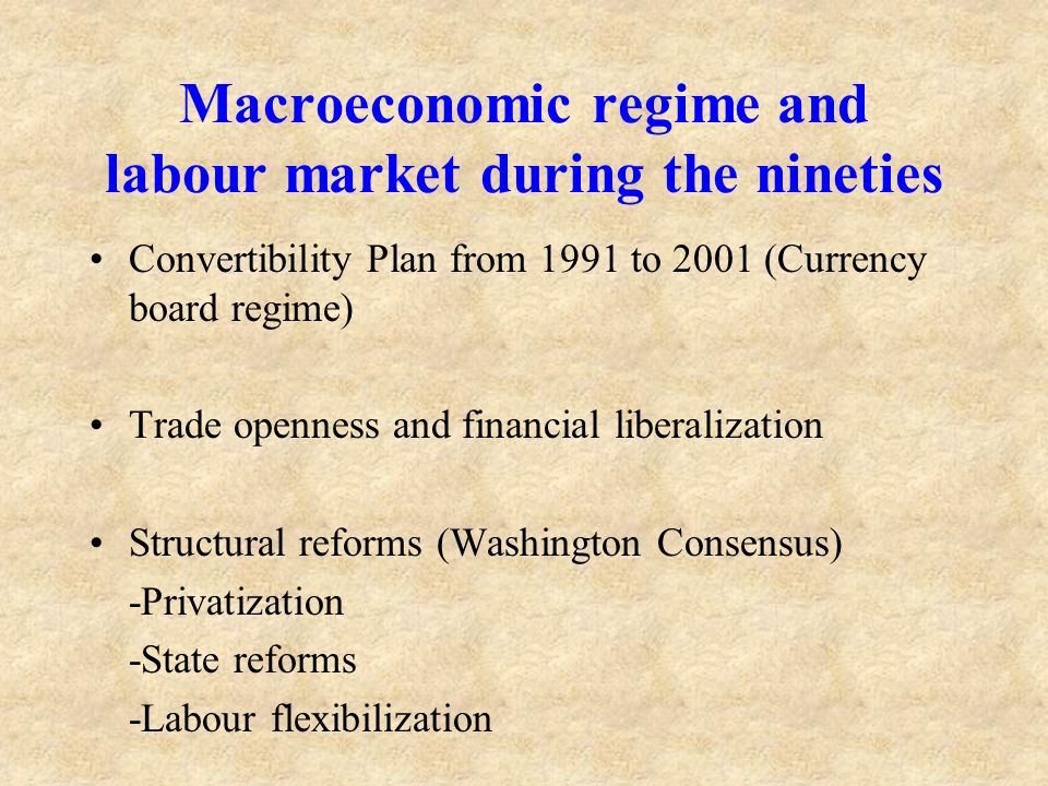 Macroeconomic regime and labour market during the nineties Convertibility Plan from 1991 to 2001 (Currency board regime) Trade openness and financial liberalization Structural reforms (Washington Consensus) -Privatization -State reforms -Labour flexibilization