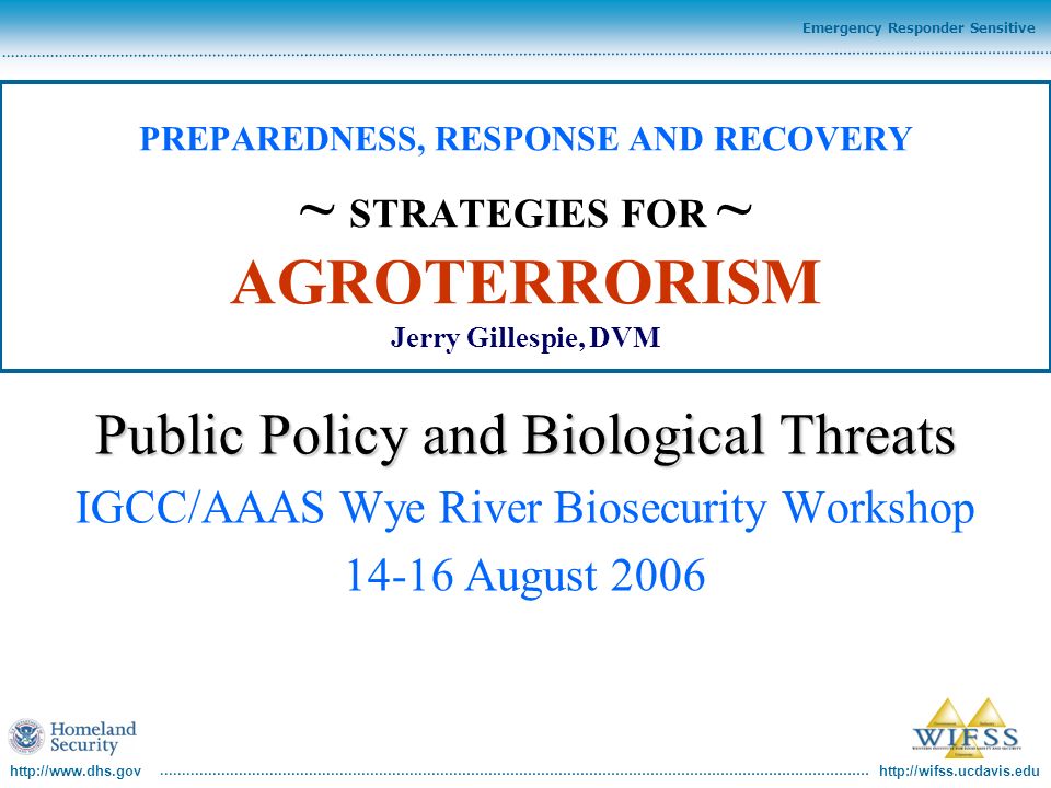 Emergency Responder Sensitive PREPAREDNESS, RESPONSE AND RECOVERY ~ STRATEGIES FOR ~ AGROTERRORISM Jerry Gillespie, DVM Public Policy and Biological Threats IGCC/AAAS Wye River Biosecurity Workshop August 2006