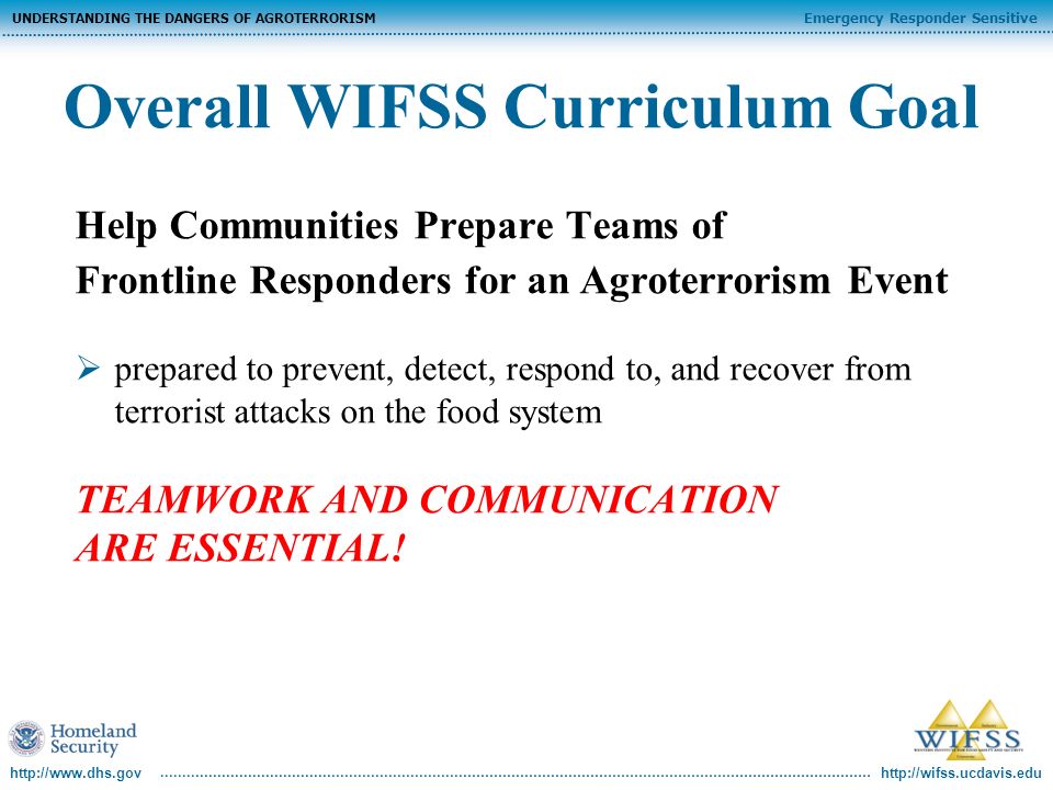Emergency Responder Sensitive UNDERSTANDING THE DANGERS OF AGROTERRORISM   Overall WIFSS Curriculum Goal Help Communities Prepare Teams of Frontline Responders for an Agroterrorism Event prepared to prevent, detect, respond to, and recover from terrorist attacks on the food system TEAMWORK AND COMMUNICATION ARE ESSENTIAL!