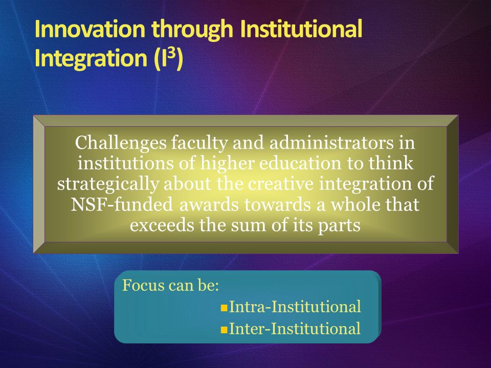 Innovation through Institutional Integration (I 3 ) Challenges faculty and administrators in institutions of higher education to think strategically about the creative integration of NSF-funded awards towards a whole that exceeds the sum of its parts Focus can be: Intra-Institutional Inter-Institutional