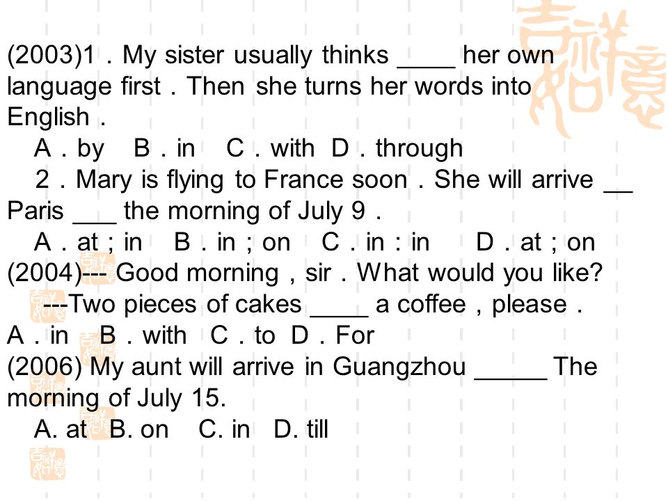 (2003)1 My sister usually thinks ____ her own language first Then she turns her words into English A by B in C with D through 2 Mary is flying to France soon She will arrive __ Paris ___ the morning of July 9 A at in B in on C in in D at on (2004)--- Good morning sir What would you like.