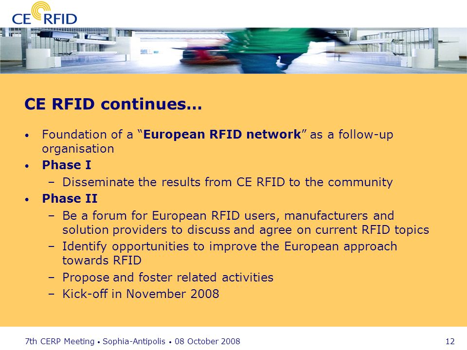 7th CERP Meeting Sophia-Antipolis 08 October CE RFID continues… Foundation of a European RFID network as a follow-up organisation Phase I –Disseminate the results from CE RFID to the community Phase II –Be a forum for European RFID users, manufacturers and solution providers to discuss and agree on current RFID topics –Identify opportunities to improve the European approach towards RFID –Propose and foster related activities –Kick-off in November 2008
