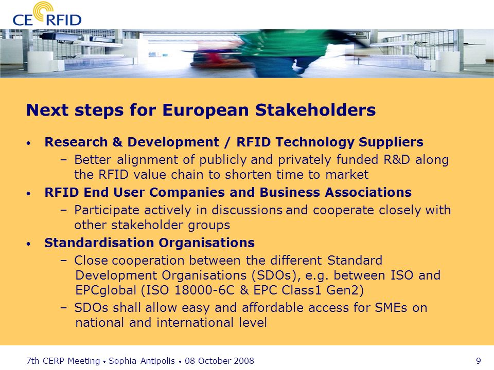 7th CERP Meeting Sophia-Antipolis 08 October Next steps for European Stakeholders Research & Development / RFID Technology Suppliers –Better alignment of publicly and privately funded R&D along the RFID value chain to shorten time to market RFID End User Companies and Business Associations –Participate actively in discussions and cooperate closely with other stakeholder groups Standardisation Organisations –Close cooperation between the different Standard Development Organisations (SDOs), e.g.