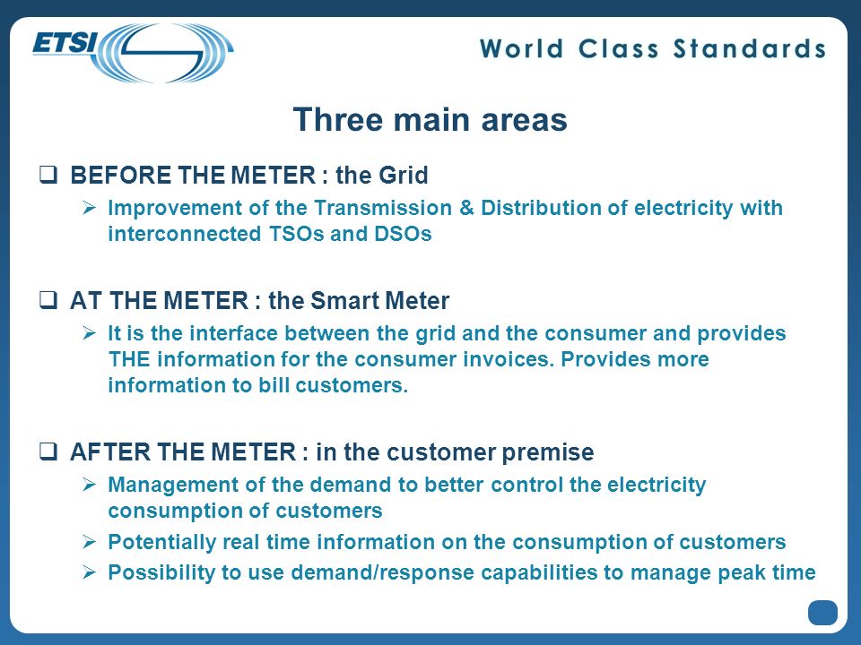 Three main areas BEFORE THE METER : the Grid Improvement of the Transmission & Distribution of electricity with interconnected TSOs and DSOs AT THE METER : the Smart Meter It is the interface between the grid and the consumer and provides THE information for the consumer invoices.