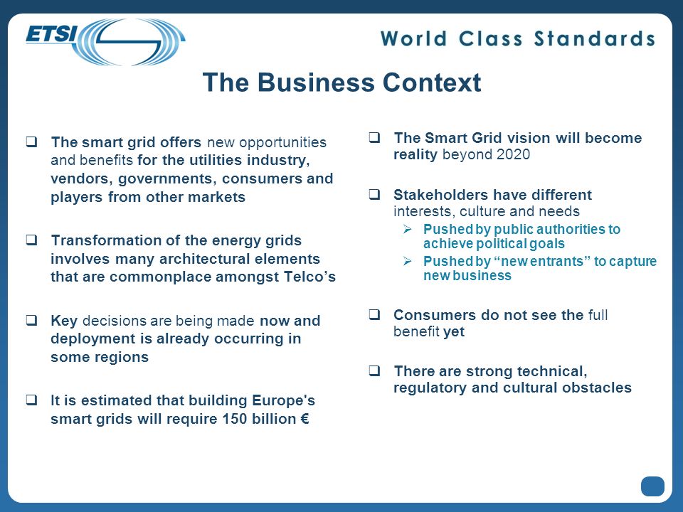 The Business Context The smart grid offers new opportunities and benefits for the utilities industry, vendors, governments, consumers and players from other markets Transformation of the energy grids involves many architectural elements that are commonplace amongst Telcos Key decisions are being made now and deployment is already occurring in some regions It is estimated that building Europe s smart grids will require 150 billion The Smart Grid vision will become reality beyond 2020 Stakeholders have different interests, culture and needs Pushed by public authorities to achieve political goals Pushed by new entrants to capture new business Consumers do not see the full benefit yet There are strong technical, regulatory and cultural obstacles