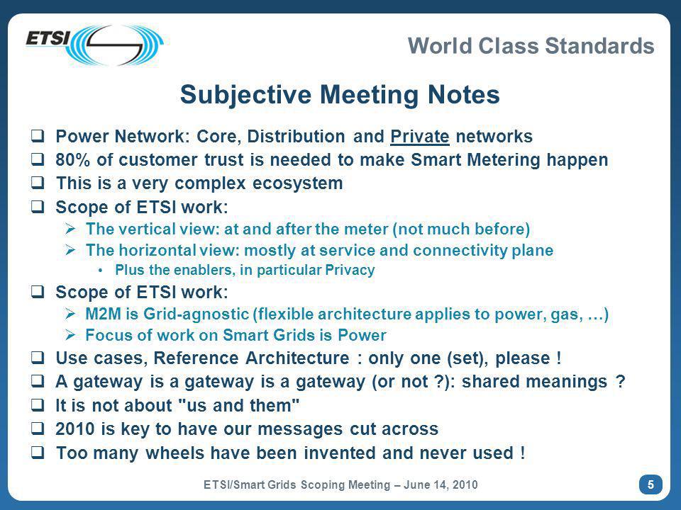 World Class Standards Subjective Meeting Notes Power Network: Core, Distribution and Private networks 80% of customer trust is needed to make Smart Metering happen This is a very complex ecosystem Scope of ETSI work: The vertical view: at and after the meter (not much before) The horizontal view: mostly at service and connectivity plane Plus the enablers, in particular Privacy Scope of ETSI work: M2M is Grid-agnostic (flexible architecture applies to power, gas, …) Focus of work on Smart Grids is Power Use cases, Reference Architecture : only one (set), please .