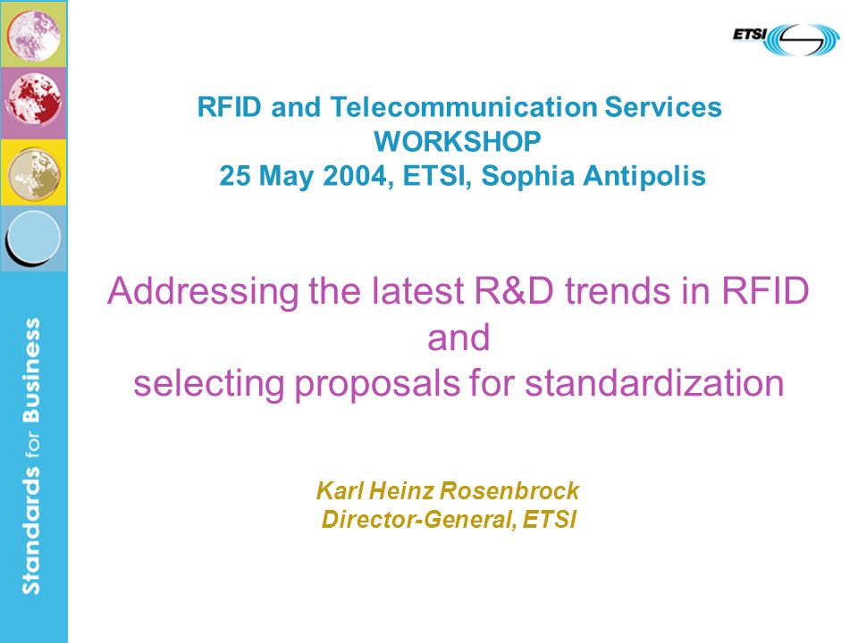 Addressing the latest R&D trends in RFID and selecting proposals for standardization RFID and Telecommunication Services WORKSHOP 25 May 2004, ETSI, Sophia Antipolis Karl Heinz Rosenbrock Director-General, ETSI
