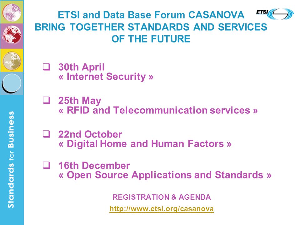 30th April « Internet Security » 25th May « RFID and Telecommunication services » 22nd October « Digital Home and Human Factors » 16th December « Open Source Applications and Standards » REGISTRATION & AGENDA   ETSI and Data Base Forum CASANOVA BRING TOGETHER STANDARDS AND SERVICES OF THE FUTURE