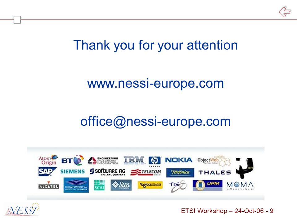 ETSI Workshop – 24-Oct Horizontal NESSI WG EU Economy Practices and Usages NESSI Framework NESSI Landscape (Business level Services) Cross business Collaborations Business Domain 1 Business Domain 2 Business Domain n Architecture and Engineering Regulatory Governance NESSI Adoption Business Services Core Services Infrastructure Layer Service Integration Layer Semantic Layer Security Interoperability Management Services Software Engineering Service Engineering Business Process Management Adaptive Interactions Services Sciences Trust, Security, Dependability Semantic Technologies Service- Oriented Infrastructure Positions do not reflect layering relationship NWG In Formation NWG Operating Situation as of October 19 th, 2006