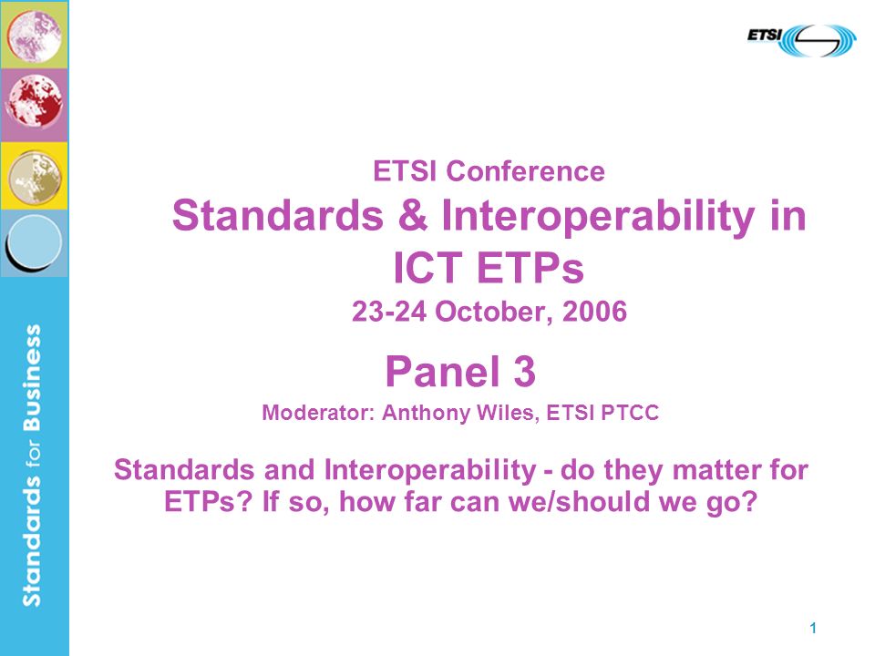 1 ETSI Conference Standards & Interoperability in ICT ETPs October, 2006 Panel 3 Moderator: Anthony Wiles, ETSI PTCC Standards and Interoperability - do they matter for ETPs.