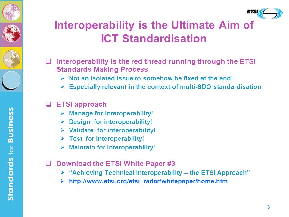 3 Interoperability is the Ultimate Aim of ICT Standardisation Interoperability is the red thread running through the ETSI Standards Making Process Not an isolated issue to somehow be fixed at the end.