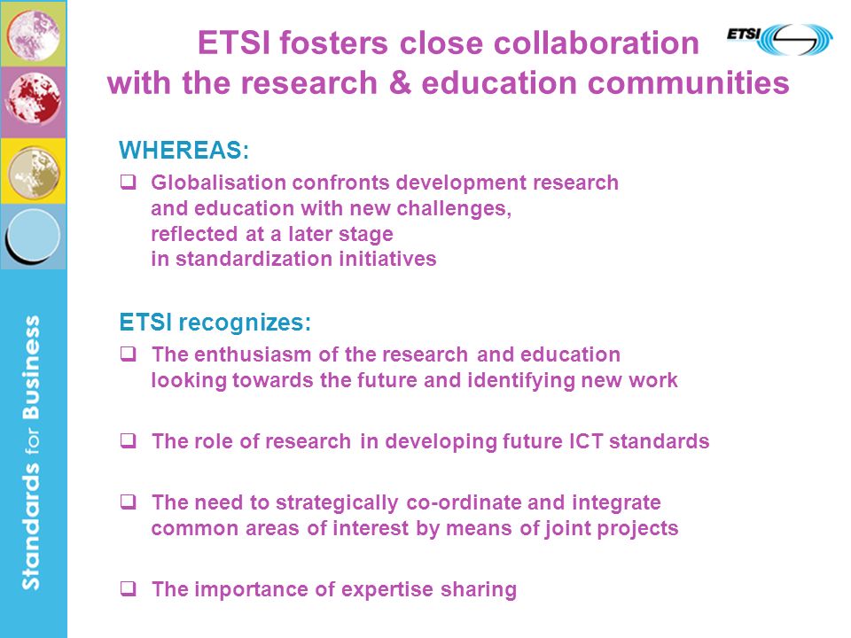 WHEREAS: Globalisation confronts development research and education with new challenges, reflected at a later stage in standardization initiatives ETSI recognizes: The enthusiasm of the research and education looking towards the future and identifying new work The role of research in developing future ICT standards The need to strategically co-ordinate and integrate common areas of interest by means of joint projects The importance of expertise sharing ETSI fosters close collaboration with the research & education communities