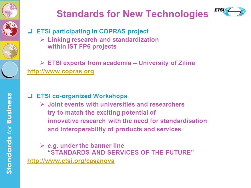 Standards for New Technologies ETSI participating in COPRAS project Linking research and standardization within IST FP6 projects ETSI experts from academia – University of Zilina   ETSI co-organized Workshops Joint events with universities and researchers try to match the exciting potential of innovative research with the need for standardisation and interoperability of products and services e.g.