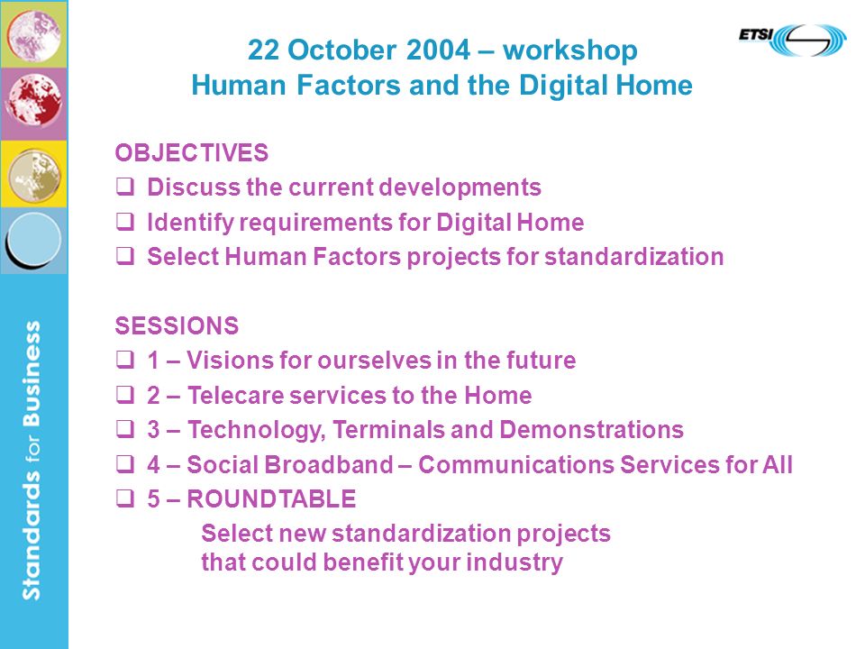 22 October 2004 – workshop Human Factors and the Digital Home OBJECTIVES Discuss the current developments Identify requirements for Digital Home Select Human Factors projects for standardization SESSIONS 1 – Visions for ourselves in the future 2 – Telecare services to the Home 3 – Technology, Terminals and Demonstrations 4 – Social Broadband – Communications Services for All 5 – ROUNDTABLE Select new standardization projects that could benefit your industry