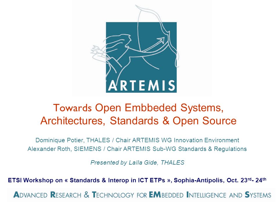 Towards Open Embbeded Systems, Architectures, Standards & Open Source Dominique Potier, THALES / Chair ARTEMIS WG Innovation Environment Alexander Roth, SIEMENS / Chair ARTEMIS Sub-WG Standards & Regulations Presented by Laïla Gide, THALES ETSI Workshop on « Standards & Interop in ICT ETPs », Sophia-Antipolis, Oct.