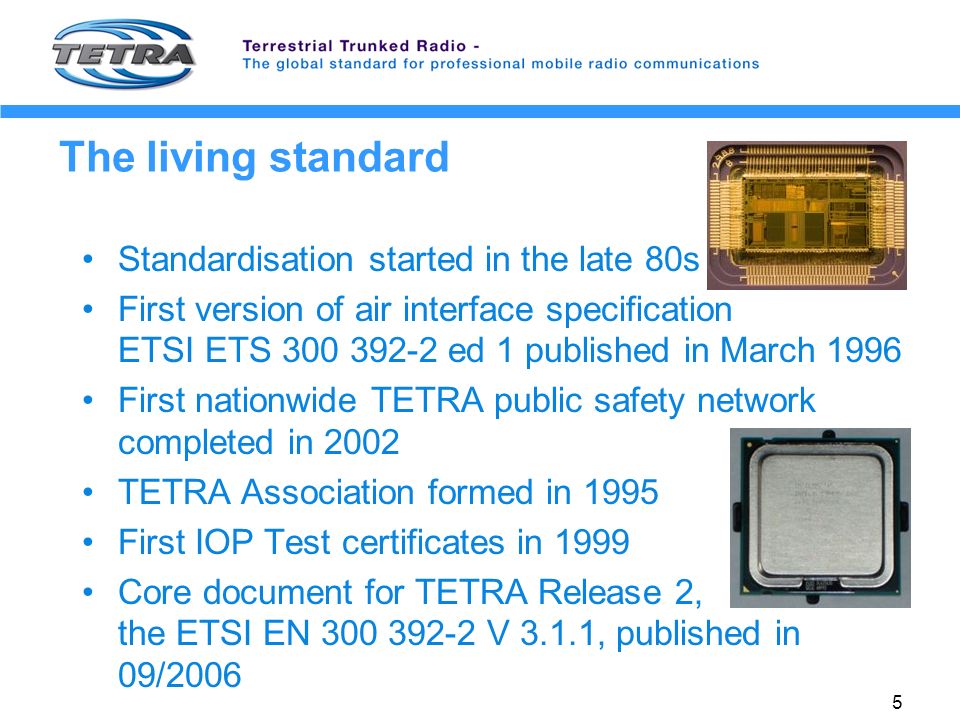 5 The living standard Standardisation started in the late 80s First version of air interface specification ETSI ETS ed 1 published in March 1996 First nationwide TETRA public safety network completed in 2002 TETRA Association formed in 1995 First IOP Test certificates in 1999 Core document for TETRA Release 2, the ETSI EN V 3.1.1, published in 09/2006