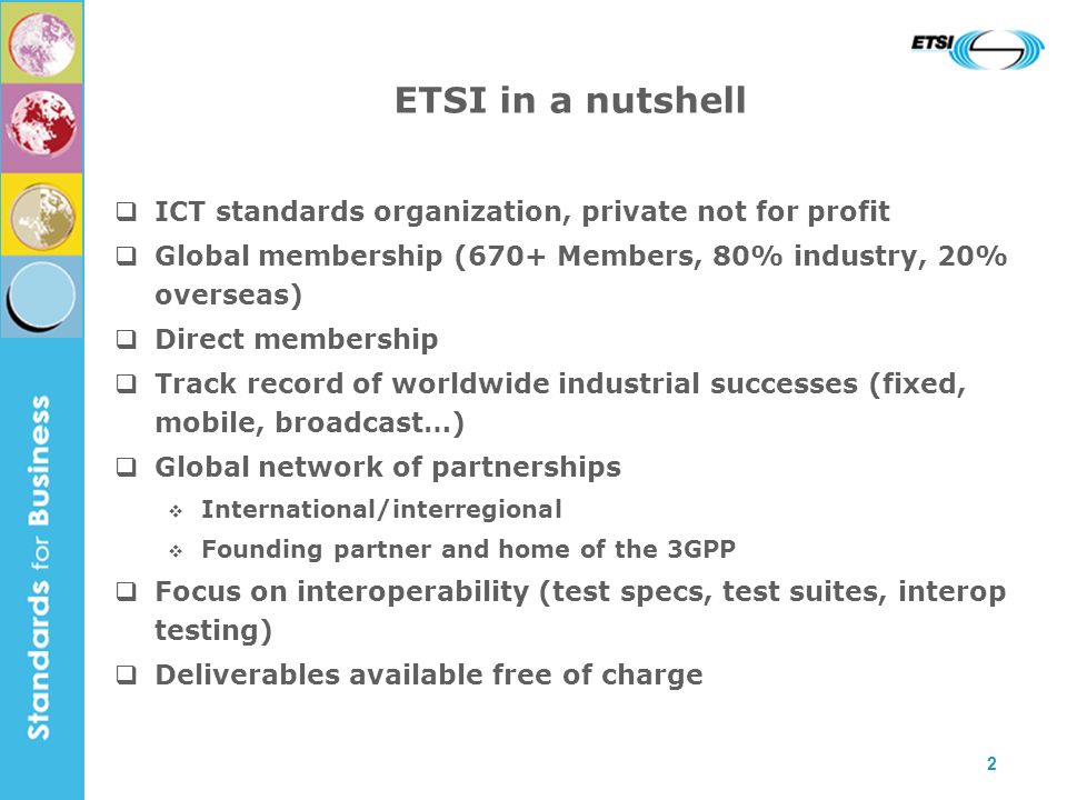 2 ICT standards organization, private not for profit Global membership (670+ Members, 80% industry, 20% overseas) Direct membership Track record of worldwide industrial successes (fixed, mobile, broadcast…) Global network of partnerships International/interregional Founding partner and home of the 3GPP Focus on interoperability (test specs, test suites, interop testing) Deliverables available free of charge ETSI in a nutshell