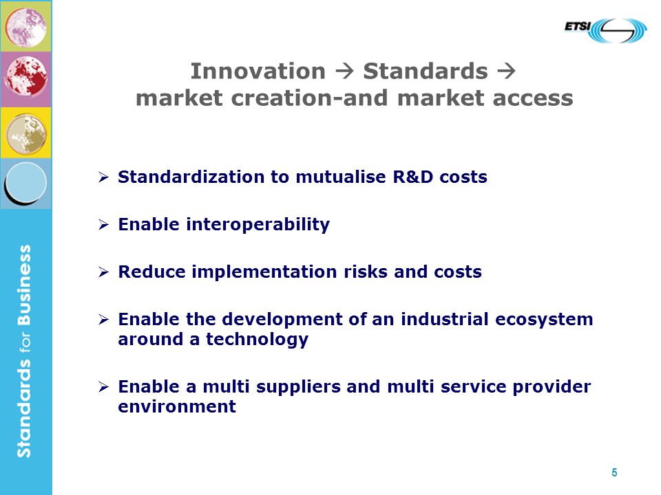 5 Innovation Standards market creation-and market access Standardization to mutualise R&D costs Enable interoperability Reduce implementation risks and costs Enable the development of an industrial ecosystem around a technology Enable a multi suppliers and multi service provider environment