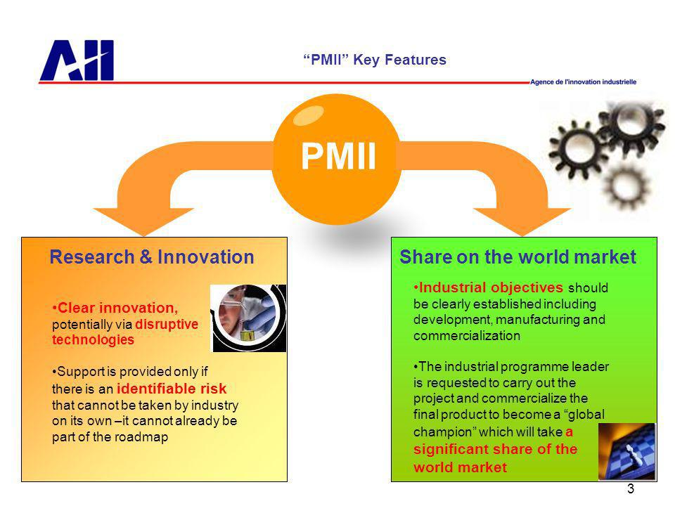 3 PMII PMII Key Features Research & InnovationShare on the world market Clear innovation, potentially via disruptive technologies Support is provided only if there is an identifiable risk that cannot be taken by industry on its own –it cannot already be part of the roadmap Industrial objectives should be clearly established including development, manufacturing and commercialization The industrial programme leader is requested to carry out the project and commercialize the final product to become a global champion which will take a significant share of the world market