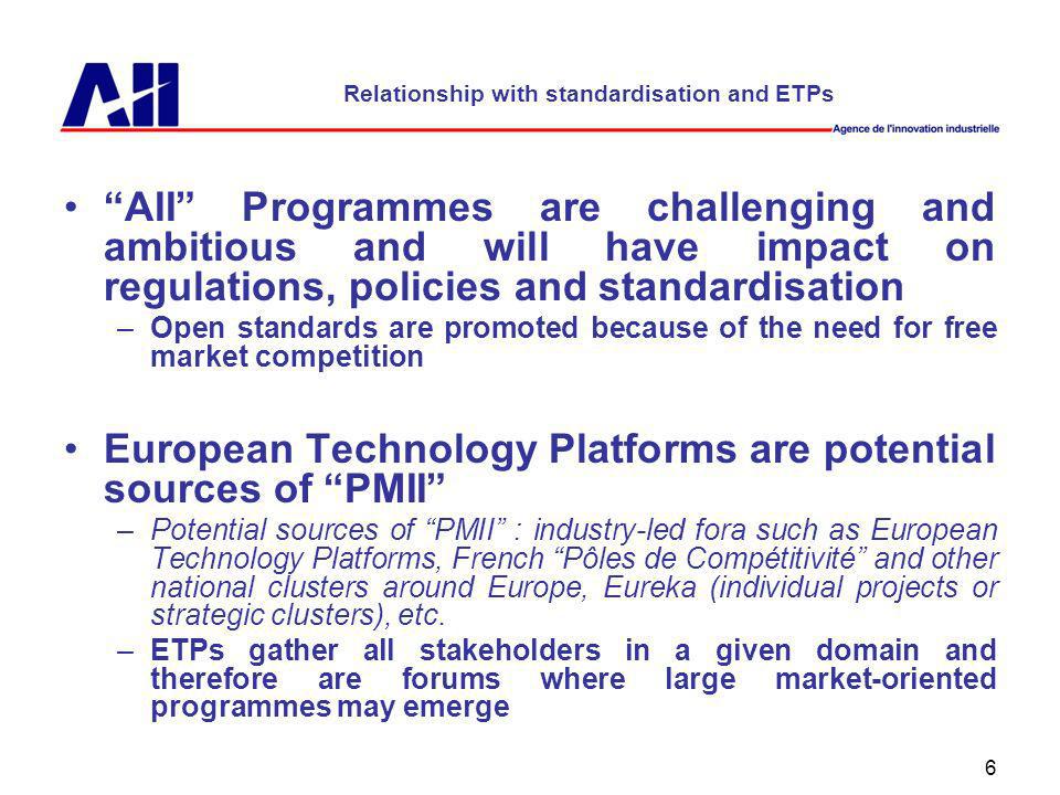 6 Relationship with standardisation and ETPs AII Programmes are challenging and ambitious and will have impact on regulations, policies and standardisation –Open standards are promoted because of the need for free market competition European Technology Platforms are potential sources of PMII –Potential sources of PMII : industry-led fora such as European Technology Platforms, French Pôles de Compétitivité and other national clusters around Europe, Eureka (individual projects or strategic clusters), etc.