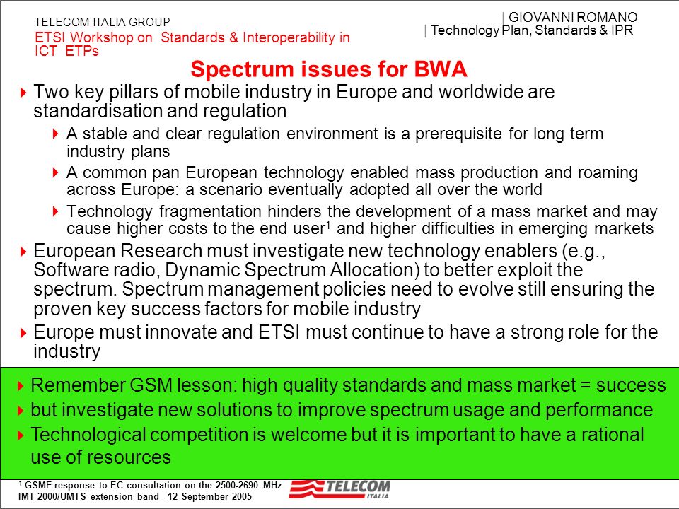 3 | GIOVANNI ROMANO | Technology Plan, Standards & IPR ETSI Workshop on Standards & Interoperability in ICT ETPs TELECOM ITALIA GROUP Spectrum issues for BWA Two key pillars of mobile industry in Europe and worldwide are standardisation and regulation A stable and clear regulation environment is a prerequisite for long term industry plans A common pan European technology enabled mass production and roaming across Europe: a scenario eventually adopted all over the world Technology fragmentation hinders the development of a mass market and may cause higher costs to the end user 1 and higher difficulties in emerging markets European Research must investigate new technology enablers (e.g., Software radio, Dynamic Spectrum Allocation) to better exploit the spectrum.