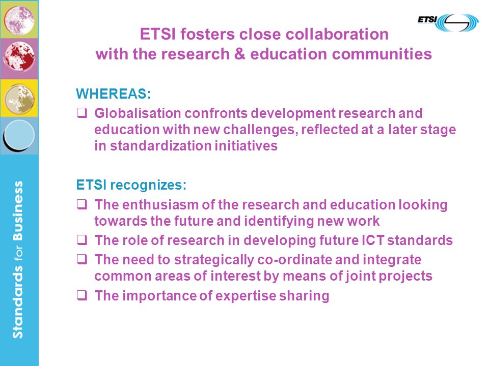 ETSI fosters close collaboration with the research & education communities WHEREAS: Globalisation confronts development research and education with new challenges, reflected at a later stage in standardization initiatives ETSI recognizes: The enthusiasm of the research and education looking towards the future and identifying new work The role of research in developing future ICT standards The need to strategically co-ordinate and integrate common areas of interest by means of joint projects The importance of expertise sharing