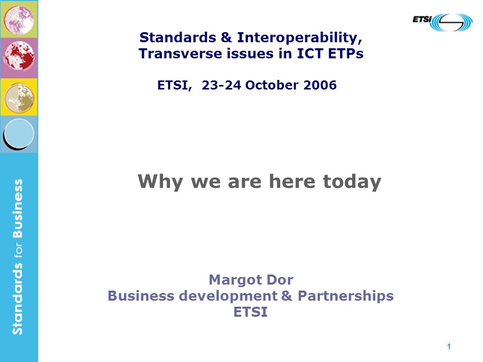 1 Margot Dor Business development & Partnerships ETSI Why we are here today Standards & Interoperability, Transverse issues in ICT ETPs ETSI, October 2006