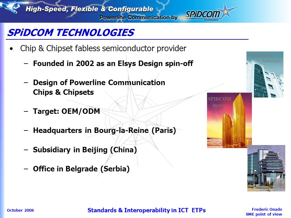 Frederic Onado SME point of view October 2006 Standards & Interoperability in ICT ETPs SPiDCOM TECHNOLOGIES Chip & Chipset fabless semiconductor provider –Founded in 2002 as an Elsys Design spin-off –Design of Powerline Communication Chips & Chipsets –Target: OEM/ODM –Headquarters in Bourg-la-Reine (Paris) –Subsidiary in Beijing (China) –Office in Belgrade (Serbia) SPIDCOM Technologies SPIDCOM BEIJING SPIDCOM BELGRADE
