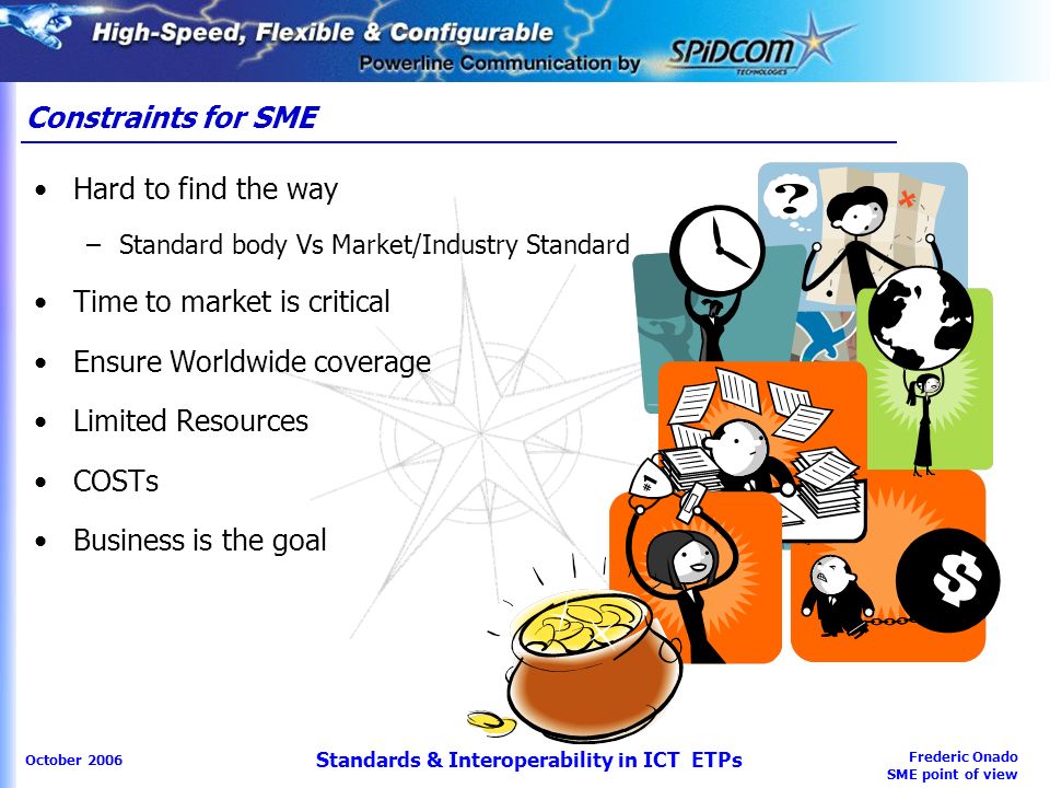 Frederic Onado SME point of view October 2006 Standards & Interoperability in ICT ETPs Hard to find the way –Standard body Vs Market/Industry Standard Time to market is critical Ensure Worldwide coverage Limited Resources COSTs Business is the goal Constraints for SME