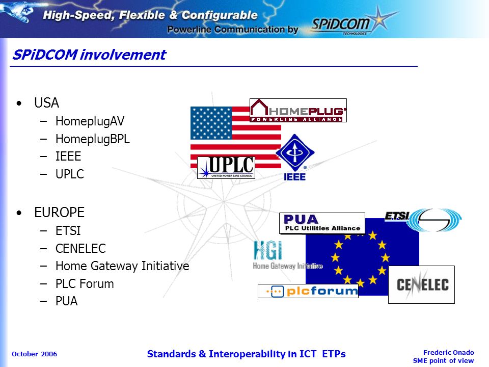 Frederic Onado SME point of view October 2006 Standards & Interoperability in ICT ETPs SPiDCOM involvement USA –HomeplugAV –HomeplugBPL –IEEE –UPLC EUROPE –ETSI –CENELEC –Home Gateway Initiative –PLC Forum –PUA