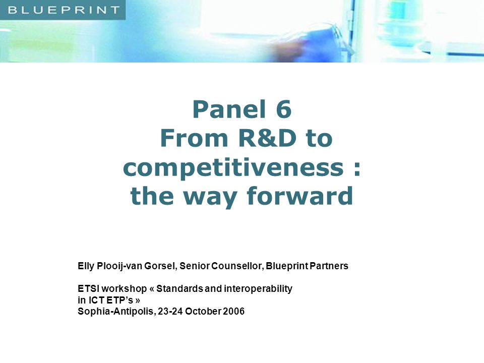 Panel 6 From R&D to competitiveness : the way forward Elly Plooij-van Gorsel, Senior Counsellor, Blueprint Partners ETSI workshop « Standards and interoperability in ICT ETPs » Sophia-Antipolis, October 2006