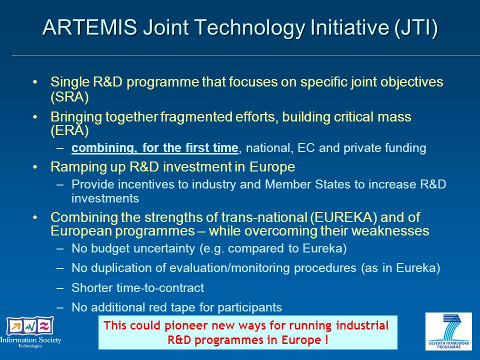 ARTEMIS Joint Technology Initiative (JTI) Single R&D programme that focuses on specific joint objectives (SRA) Bringing together fragmented efforts, building critical mass (ERA) –combining, for the first time, national, EC and private funding Ramping up R&D investment in Europe –Provide incentives to industry and Member States to increase R&D investments Combining the strengths of trans-national (EUREKA) and of European programmes – while overcoming their weaknesses –No budget uncertainty (e.g.