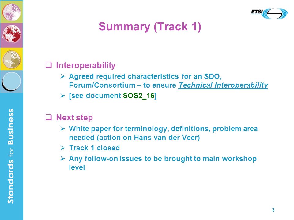 3 Summary (Track 1) Interoperability Agreed required characteristics for an SDO, Forum/Consortium – to ensure Technical Interoperability [see document SOS2_16] Next step White paper for terminology, definitions, problem area needed (action on Hans van der Veer) Track 1 closed Any follow-on issues to be brought to main workshop level