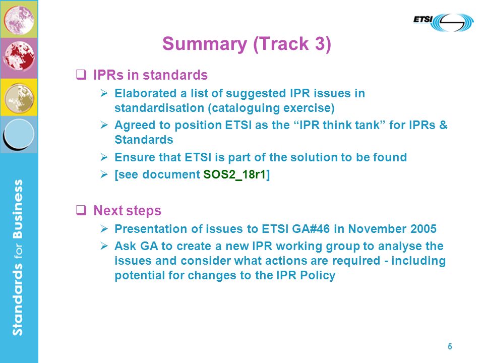 5 Summary (Track 3) IPRs in standards Elaborated a list of suggested IPR issues in standardisation (cataloguing exercise) Agreed to position ETSI as the IPR think tank for IPRs & Standards Ensure that ETSI is part of the solution to be found [see document SOS2_18r1] Next steps Presentation of issues to ETSI GA#46 in November 2005 Ask GA to create a new IPR working group to analyse the issues and consider what actions are required - including potential for changes to the IPR Policy