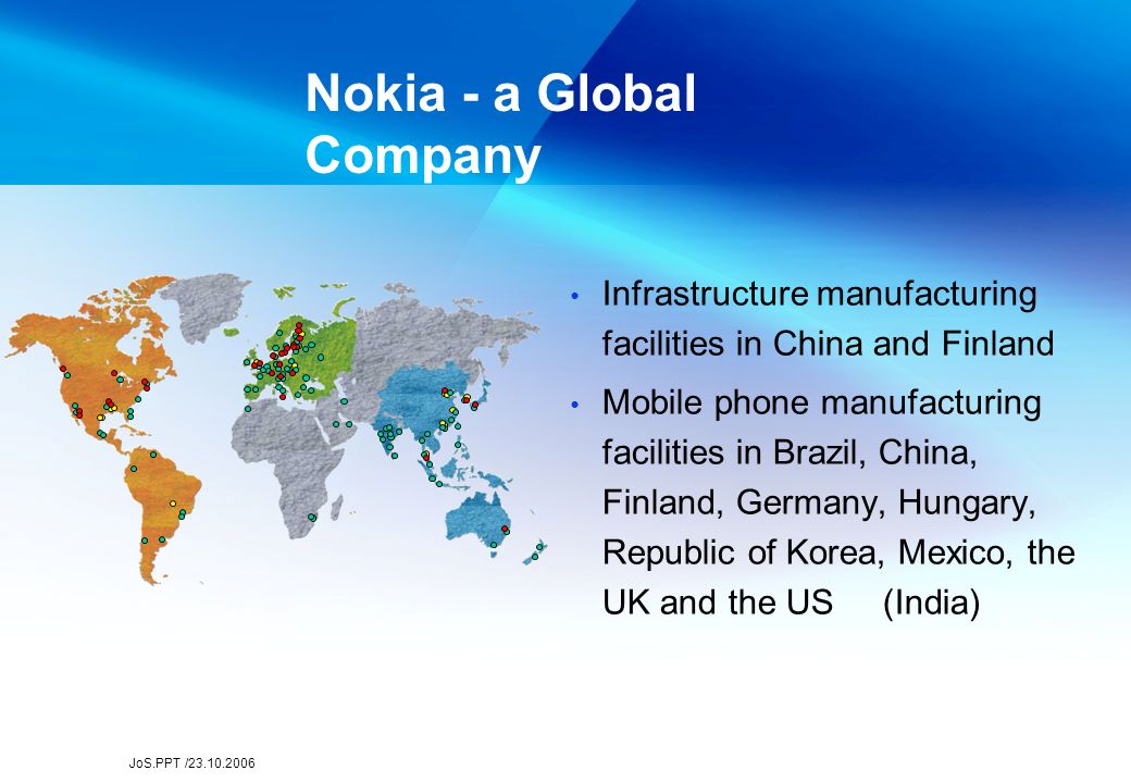 JoS.PPT / Infrastructure manufacturing facilities in China and Finland Mobile phone manufacturing facilities in Brazil, China, Finland, Germany, Hungary, Republic of Korea, Mexico, the UK and the US (India) Nokia - a Global Company