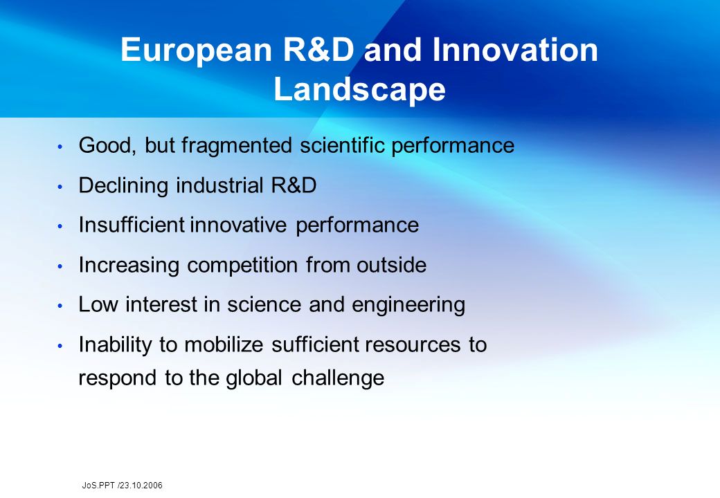 JoS.PPT / European R&D and Innovation Landscape Good, but fragmented scientific performance Declining industrial R&D Insufficient innovative performance Increasing competition from outside Low interest in science and engineering Inability to mobilize sufficient resources to respond to the global challenge