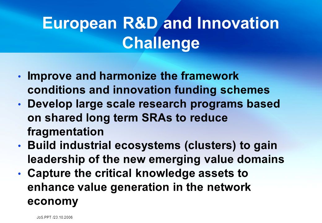 JoS.PPT / European R&D and Innovation Challenge Improve and harmonize the framework conditions and innovation funding schemes Develop large scale research programs based on shared long term SRAs to reduce fragmentation Build industrial ecosystems (clusters) to gain leadership of the new emerging value domains Capture the critical knowledge assets to enhance value generation in the network economy
