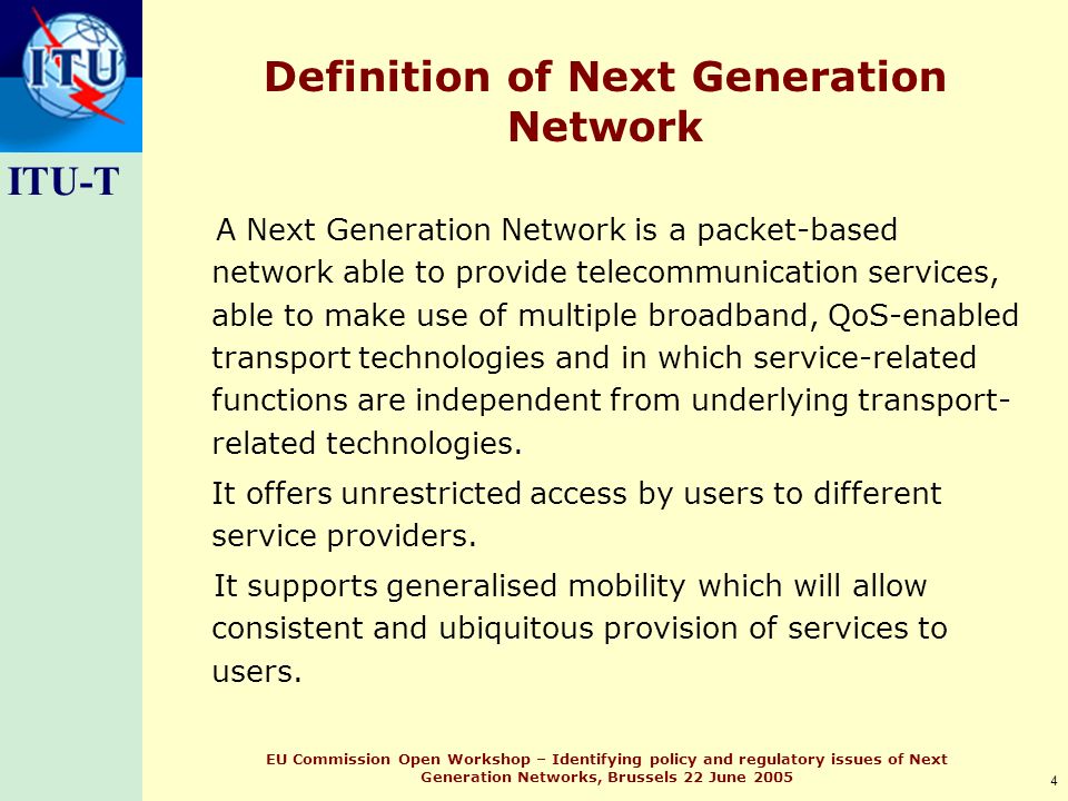 ITU-T 4 EU Commission Open Workshop – Identifying policy and regulatory issues of Next Generation Networks, Brussels 22 June 2005 Definition of Next Generation Network A Next Generation Network is a packet-based network able to provide telecommunication services, able to make use of multiple broadband, QoS-enabled transport technologies and in which service-related functions are independent from underlying transport- related technologies.